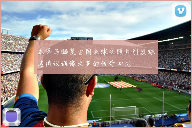 本泽马晒复古国米球衣照片引发球迷热议偶像大罗的传奇回忆